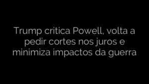 ​Trump critica Powell, volta a pedir cortes nos juros e minimiza impactos da guerra 